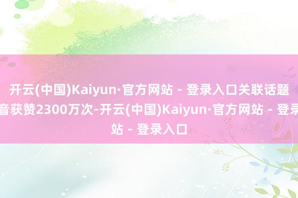 开云(中国)Kaiyun·官方网站 - 登录入口关联话题在抖音获赞2300万次-开云(中国)Kaiyun·官方网站 - 登录入口