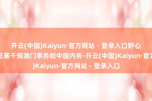 开云(中国)Kaiyun·官方网站 - 登录入口野心袭击澳门法治、狂暴干预澳门事务和中国内务-开云(中国)Kaiyun·官方网站 - 登录入口