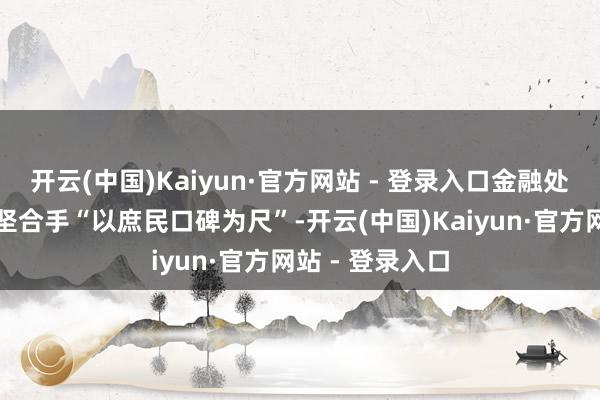开云(中国)Kaiyun·官方网站 - 登录入口金融处事口碑榜恒久坚合手“以庶民口碑为尺”-开云(中国)Kaiyun·官方网站 - 登录入口