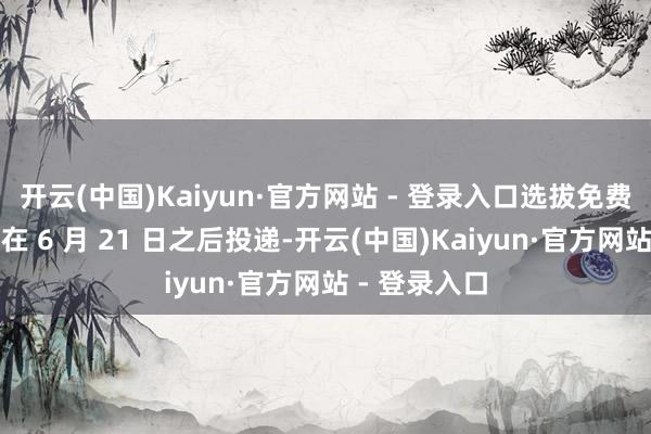 开云(中国)Kaiyun·官方网站 - 登录入口选拔免费送货可能要在 6 月 21 日之后投递-开云(中国)Kaiyun·官方网站 - 登录入口