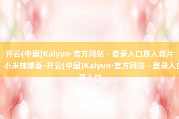 开云(中国)Kaiyun·官方网站 - 登录入口放入蒜片、小米辣爆香-开云(中国)Kaiyun·官方网站 - 登录入口