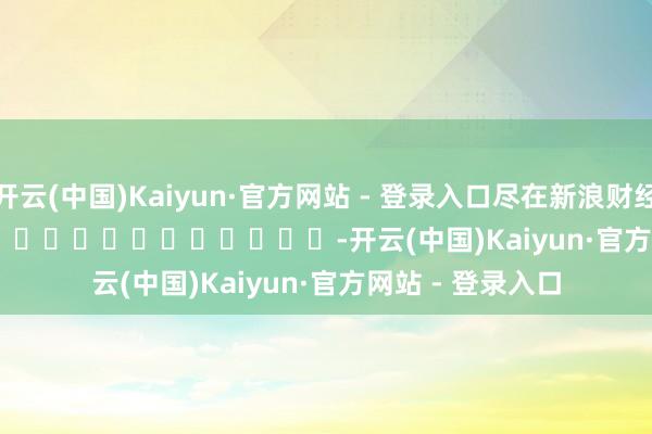 开云(中国)Kaiyun·官方网站 - 登录入口尽在新浪财经APP            													-开云(中国)Kaiyun·官方网站 - 登录入口
