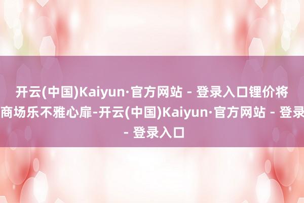 开云(中国)Kaiyun·官方网站 - 登录入口锂价将奉陪商场乐不雅心扉-开云(中国)Kaiyun·官方网站 - 登录入口