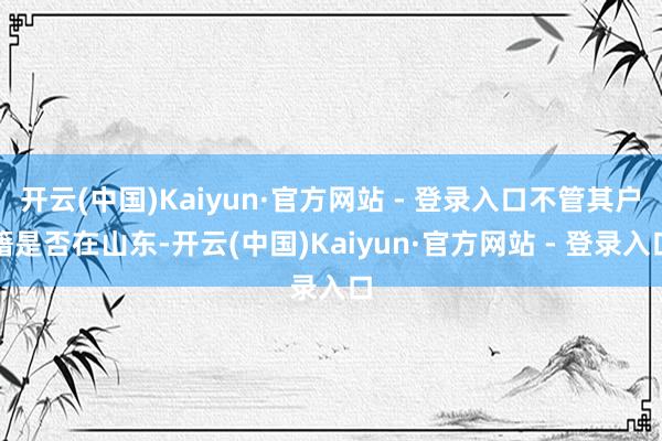 开云(中国)Kaiyun·官方网站 - 登录入口不管其户籍是否在山东-开云(中国)Kaiyun·官方网站 - 登录入口