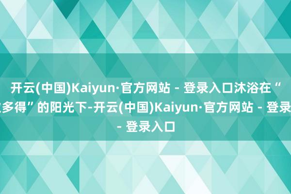开云(中国)Kaiyun·官方网站 - 登录入口沐浴在“多缴多得”的阳光下-开云(中国)Kaiyun·官方网站 - 登录入口