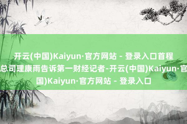 开云(中国)Kaiyun·官方网站 - 登录入口首程控股董事会办公室总司理康雨告诉第一财经记者-开云(中国)Kaiyun·官方网站 - 登录入口