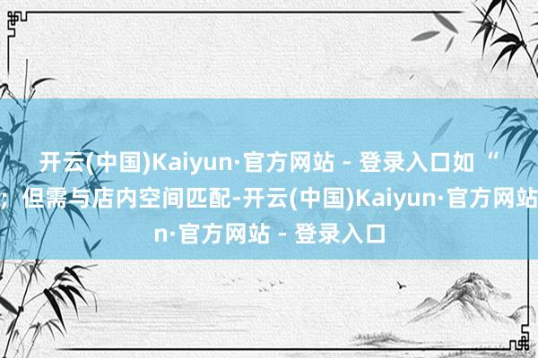开云(中国)Kaiyun·官方网站 - 登录入口如 “高门纳客”；但需与店内空间匹配-开云(中国)Kaiyun·官方网站 - 登录入口
