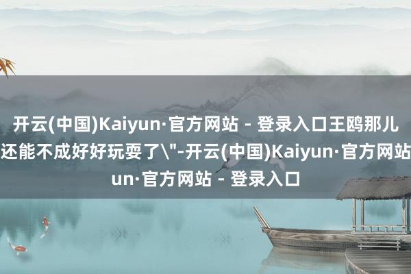 开云(中国)Kaiyun·官方网站 - 登录入口王鸥那儿只说了句＂还能不成好好玩耍了＂-开云(中国)Kaiyun·官方网站 - 登录入口