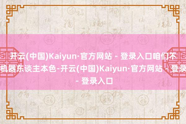 开云(中国)Kaiyun·官方网站 - 登录入口咱们不作念机器东谈主本色-开云(中国)Kaiyun·官方网站 - 登录入口
