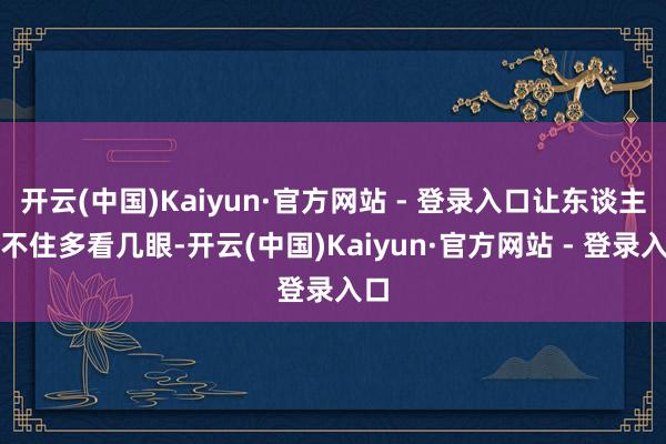 开云(中国)Kaiyun·官方网站 - 登录入口让东谈主忍不住多看几眼-开云(中国)Kaiyun·官方网站 - 登录入口