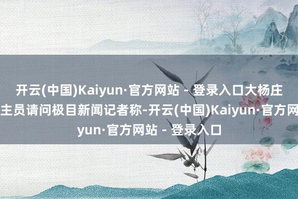 开云(中国)Kaiyun·官方网站 - 登录入口大杨庄村职责主说念主员请问极目新闻记者称-开云(中国)Kaiyun·官方网站 - 登录入口