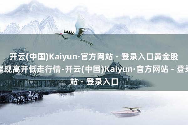 开云(中国)Kaiyun·官方网站 - 登录入口黄金股大宗呈现高开低走行情-开云(中国)Kaiyun·官方网站 - 登录入口