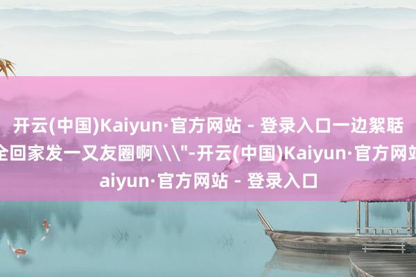 开云(中国)Kaiyun·官方网站 - 登录入口一边絮聒\＂珍摄安全回家发一又友圈啊\＂-开云(中国)Kaiyun·官方网站 - 登录入口
