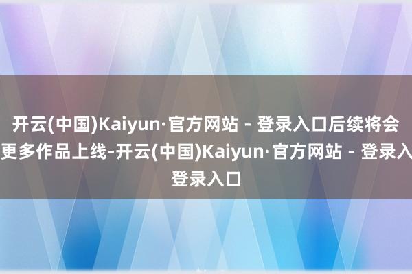 开云(中国)Kaiyun·官方网站 - 登录入口后续将会有更多作品上线-开云(中国)Kaiyun·官方网站 - 登录入口