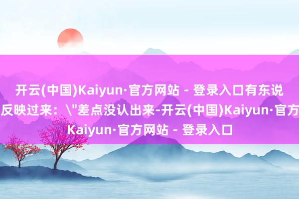 开云(中国)Kaiyun·官方网站 - 登录入口有东说念主愣了半天才反映过来：＂差点没认出来-开云(中国)Kaiyun·官方网站 - 登录入口
