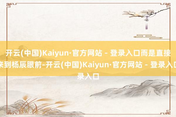 开云(中国)Kaiyun·官方网站 - 登录入口而是直接来到杨辰眼前-开云(中国)Kaiyun·官方网站 - 登录入口